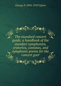 The standard concert guide; a handbook of the standart symphonies, oratorios, cantatas, and symphonic poems for the concert goer