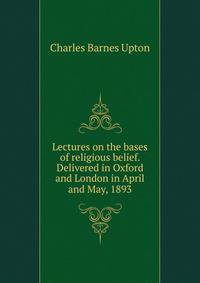 Lectures on the bases of religious belief. Delivered in Oxford and London in April and May, 1893