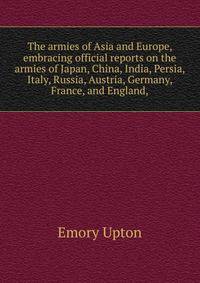 The armies of Asia and Europe, embracing official reports on the armies of Japan, China, India, Persia, Italy, Russia, Austria, Germany, France, and England,