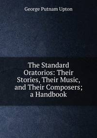 The Standard Oratorios: Their Stories, Their Music, and Their Composers; a Handbook
