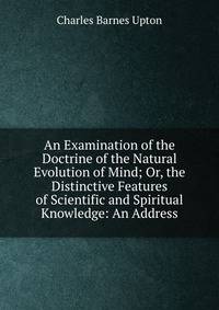 An Examination of the Doctrine of the Natural Evolution of Mind; Or, the Distinctive Features of Scientific and Spiritual Knowledge: An Address