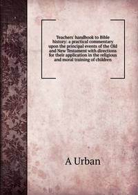 Teachers' handbook to Bible history: a practical commentary upon the principal events of the Old and New Testament with directions for their application in the religious and moral training of children