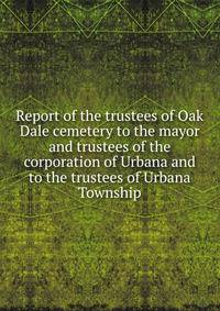 Report of the trustees of Oak Dale cemetery to the mayor and trustees of the corporation of Urbana and to the trustees of Urbana Township