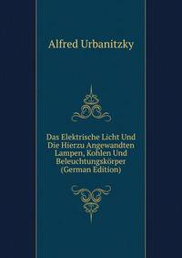 Das Elektrische Licht Und Die Hierzu Angewandten Lampen, Kohlen Und Beleuchtungskorper (German Edition)