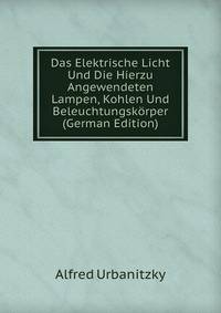 Das Elektrische Licht Und Die Hierzu Angewendeten Lampen, Kohlen Und Beleuchtungskorper (German Edition)