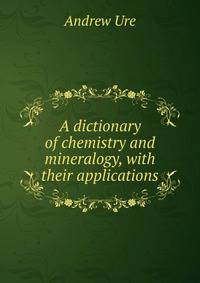 A dictionary of chemistry and mineralogy, with their applications