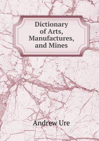 Dictionary of Arts, Manufactures, and Mines
