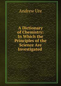 A Dictionary of Chemistry: In Which the Principles of the Science Are Investigated .