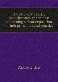 A dictionary of arts, manufactures and mines: containing a clear exposition of their principles and practice
