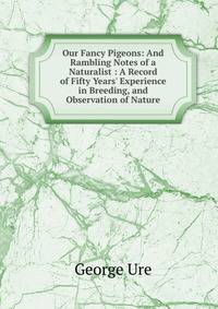 Our Fancy Pigeons: And Rambling Notes of a Naturalist : A Record of Fifty Years' Experience in Breeding, and Observation of Nature