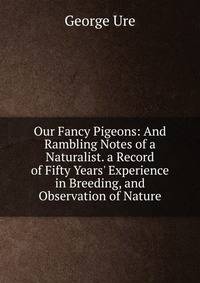 Our Fancy Pigeons: And Rambling Notes of a Naturalist. a Record of Fifty Years' Experience in Breeding, and Observation of Nature