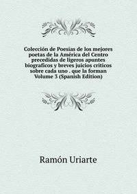 Coleccion de Poesias de los mejores poetas de la America del Centro precedidas de ligeros apuntes biograficos y breves juicios criticos sobre cada uno . que la forman Volume 3 (Spanish Edition)