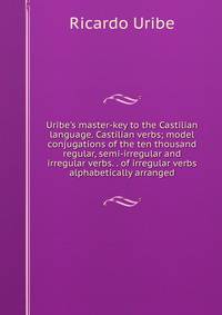 Uribe's master-key to the Castilian language. Castilian verbs; model conjugations of the ten thousand regular, semi-irregular and irregular verbs. . of irregular verbs alphabetically arranged
