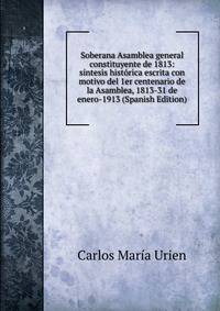 Soberana Asamblea general constituyente de 1813: sintesis historica escrita con motivo del 1er centenario de la Asamblea, 1813-31 de enero-1913 (Spanish Edition)