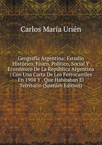 Geografia Argentina: Estudio Historico, Fisico, Politico, Social Y Economico De La Republica Argentina : Con Una Carta De Los Ferrocarriles En 1904 Y . Que Habitaban El Territorio (Spanish Edition)