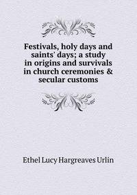 Festivals, holy days and saints' days; a study in origins and survivals in church ceremonies &amp; secular customs