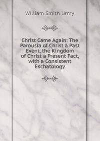 Christ Came Again: The Parousia of Christ a Past Event, the Kingdom of Christ a Present Fact, with a Consistent Eschatology