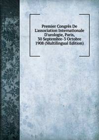 Premier Congr?s De L'association Internationale D'urologie, Paris, 30 Septembre-3 Octobre 1908 (Multilingual Edition)