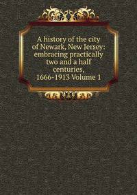 A history of the city of Newark, New Jersey: embracing practically two and a half centuries, 1666-1913 Volume 1