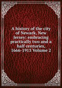 A history of the city of Newark, New Jersey: embracing practically two and a half centuries, 1666-1913 Volume 2