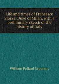 Life and times of Francesco Sforza, Duke of Milan, with a preliminary sketch of the history of Italy