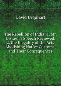 The Rebellion of India: 1. Mr. Disraeli's Speech Reviewed. 2. the Illegality of the Acts Abolishing Native Customs, and Their Consequences