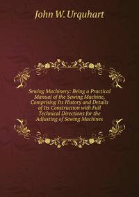 Sewing Machinery: Being a Practical Manual of the Sewing Machine, Comprising Its History and Details of Its Construction with Full Technical Directions for the Adjusting of Sewing Machines