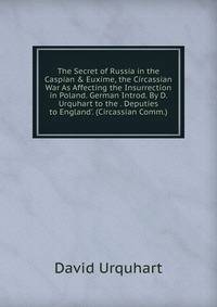 The Secret of Russia in the Caspian &amp; Euxime, the Circassian War As Affecting the Insurrection in Poland. German Introd. By D. Urquhart to the . Deputies to England'. (Circassian Comm.).