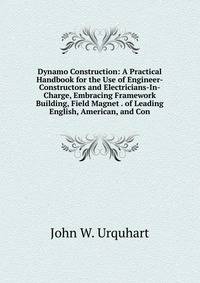 Dynamo Construction: A Practical Handbook for the Use of Engineer-Constructors and Electricians-In-Charge, Embracing Framework Building, Field Magnet . of Leading English, American, and Con