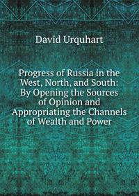 Progress of Russia in the West, North, and South: By Opening the Sources of Opinion and Appropriating the Channels of Wealth and Power