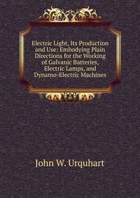 Electric Light, Its Production and Use: Embodying Plain Directions for the Working of Galvanic Batteries, Electric Lamps, and Dynamo-Electric Machines
