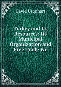 Turkey and Its Resources: Its Municipal Organization and Free Trade &amp;c