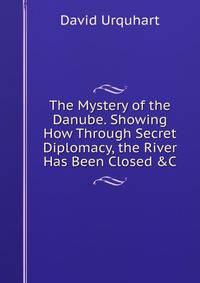 The Mystery of the Danube. Showing How Through Secret Diplomacy, the River Has Been Closed &amp;C