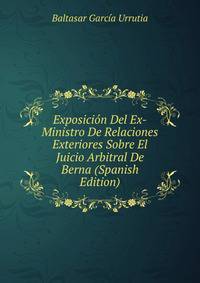 Exposicion Del Ex-Ministro De Relaciones Exteriores Sobre El Juicio Arbitral De Berna (Spanish Edition)