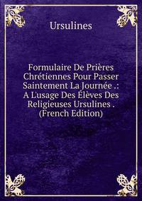 Formulaire De Pri?res Chr?tiennes Pour Passer Saintement La Journ?e .: A L'usage Des ?l?ves Des Religieuses Ursulines . (French Edition)