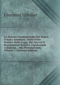 Lo Statuto Fondamentale Del Regno D'italia Annotato: Testo Dello Statuto Delle Leggi, Dei Decreti E Regolamenti Relativi, Ligislazione Comprata, . Atti Parlamentari, Volume 1 (German Edition)