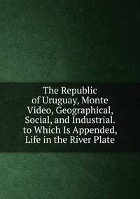 The Republic of Uruguay, Monte Video, Geographical, Social, and Industrial. to Which Is Appended, Life in the River Plate