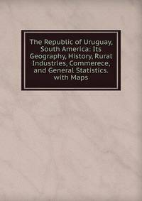The Republic of Uruguay, South America: Its Geography, History, Rural Industries, Commerece, and General Statistics. with Maps