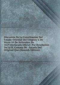 Discusion De La Constitucion Del Estado Oriental Del Uruguay 6 De Mayo-10 De Setiembre De 1829 Declarado Oficial: Por Resolucion De La H. Camara De . Sacada Del Original Que (Spanish Edition)