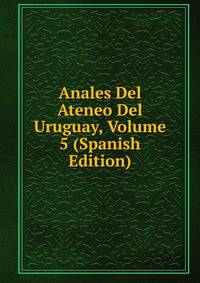 Anales Del Ateneo Del Uruguay, Volume 5 (Spanish Edition)