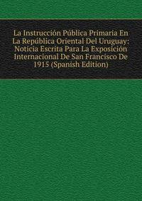 La Instruccion Publica Primaria En La Republica Oriental Del Uruguay: Noticia Escrita Para La Exposicion Internacional De San Francisco De 1915 (Spanish Edition)