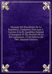Mensaje Del Presidente De La Republica: Ciudadano Don Juan L. Cuestas A La H. Asamblea General Al Inaugurar El 3Er Periodo De La XX Legislatura, 15 De Febrero De 1901 (Spanish Edition)