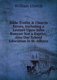 Bible Truths &amp; Church Errors, Including a Lecture Upon John Bunyan Not a Baptist, Also Day School Education in St. Albans