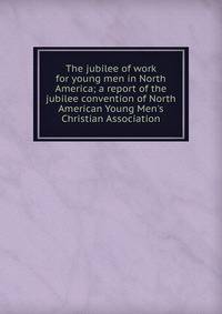 The jubilee of work for young men in North America; a report of the jubilee convention of North American Young Men's Christian Association