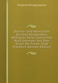 Die Frei- Und Heimlichen Gerichte Westphalens: Beitrag Zu Deren Geschichte Nach Urkunden Aus Dem Archiv Der Freien Stadt Frankfurt (German Edition)