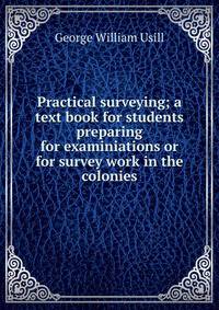 Practical surveying; a text book for students preparing for examiniations or for survey work in the colonies
