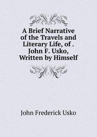 A Brief Narrative of the Travels and Literary Life, of . John F. Usko, Written by Himself