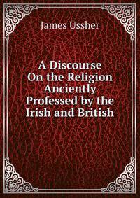 A Discourse On the Religion Anciently Professed by the Irish and British