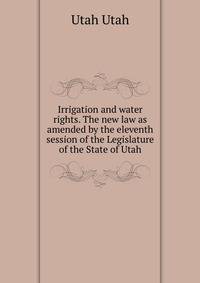 Irrigation and water rights. The new law as amended by the eleventh session of the Legislature of the State of Utah