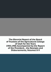The Biennial Report of the Board of Trustees of the Agricultural College of Utah for the Years 1905,1906 Accompanied by the Report of the President, . the Receipts and Disbursements, Volumes 8-9